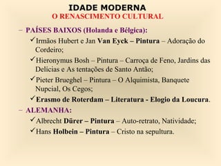 IDADE MODERNA
          O RENASCIMENTO CULTURAL
– PAÍSES BAIXOS (Holanda e Bélgica):
   Irmãos Hubert e Jan Van Eyck – Pintura – Adoração do
    Cordeiro;
   Hieronymus Bosh – Pintura – Carroça de Feno, Jardins das
    Delícias e As tentações de Santo Antão;
   Pieter Brueghel – Pintura – O Alquimista, Banquete
    Nupcial, Os Cegos;
   Erasmo de Roterdam – Literatura - Elogio da Loucura.
– ALEMANHA:
   Albrecht Dürer – Pintura – Auto-retrato, Natividade;
   Hans Holbein – Pintura – Cristo na sepultura.
 