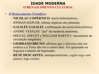 IDADE MODERNA
            O RENASCIMENTO CULTURAL
• O Renascimento Científico:
   – NICOLAU COPÉRNICO: teoria heliocêntrica;
   – JONHAN KEPLER: órbitas elípticas dos planetas;
   – GALILEU GALILEI: confirmação da teoria heliocêntrica;
   – ANDRÉ VESÁLIO: “pai” da moderna anatomia;
   – MIGUEL SERVET e WILLIAM HARVEY: mecanismo de
     circulação sangüínea;
   – GIORDANO BRUNO: afirmou que o universo não era
     estático e a Terra não era o centro dele. Foi queimado na
     fogueira a mando da Inquisição.
   – RENÉ DESCARTES, antropocentrismo, cogito ergo sum
     (penso, logo existo)
 