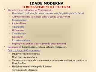 IDADE MODERNA
                  O RENASCIMENTO CULTURAL
•   Características principais do Renascimento:
      – Humanismo (valorização do ser humano, criação privilegiada de Deus)
      – Antropocentrismo (o homem como o centro do universo)
      – Individualismo
      – Racionalismo
      – Naturalismo
      – Hedonismo
      – Cientificismo
      – Empirismo
      – Experimentalismo
      – Inspiração na cultura clássica (mundo greco-romano).
•   Abrangência: homens, ricos, cultos e urbanos (burguesia).
•   Itália: o berço do Renascimento
      – Desenvolvimento comercial
      – Desenvolvimento urbano
      – Contato com árabes e bizantinos (retomada das obras clássicas perdidas na
         Idade Média)
      – Herdeiros naturais do Império Romano
      – Surgimento do Mecenato
 