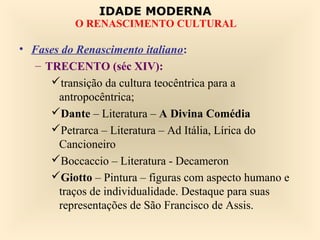 IDADE MODERNA
           O RENASCIMENTO CULTURAL

• Fases do Renascimento italiano:
   – TRECENTO (séc XIV):
      transição da cultura teocêntrica para a
       antropocêntrica;
      Dante – Literatura – A Divina Comédia
      Petrarca – Literatura – Ad Itália, Lírica do
       Cancioneiro
      Boccaccio – Literatura - Decameron
      Giotto – Pintura – figuras com aspecto humano e
       traços de individualidade. Destaque para suas
       representações de São Francisco de Assis.
 