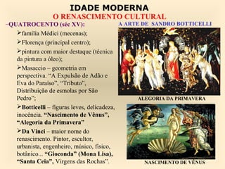 IDADE MODERNA
                O RENASCIMENTO CULTURAL
–QUATROCENTO (séc XV):                      A ARTE DE SANDRO BOTTICELLI
   família Médici (mecenas);
   Florença (principal centro);
   pintura com maior destaque (técnica
   da pintura a óleo);
   Masaccio – geometria em
   perspectiva. “A Expulsão de Adão e
   Eva do Paraíso”, “Tributo”,
   Distribuição de esmolas por São
   Pedro”;                                        ALEGORIA DA PRIMAVERA
   Botticelli – figuras leves, delicadeza,
   inocência. “Nascimento de Vênus”,
   “Alegoria da Primavera”
   Da Vinci – maior nome do
   renascimento. Pintor, escultor,
   urbanista, engenheiro, músico, físico,
   botânico... “Gioconda” (Mona Lisa),
   “Santa Ceia”, Virgens das Rochas”.               NASCIMENTO DE VÊNUS
 