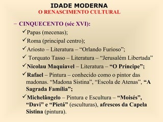 IDADE MODERNA
         O RENASCIMENTO CULTURAL

– CINQUECENTO (séc XVI):
   Papas (mecenas);
   Roma (principal centro);
   Ariosto – Literatura – “Orlando Furioso”;
    Torquato Tasso – Literatura – “Jerusalém Libertada”
   Nicolau Maquiavel – Literatura – “O Príncipe”;
   Rafael – Pintura – conhecido como o pintor das
    madonas. “Madona Sistina”, “Escola de Atenas”, “A
    Sagrada Família”;
   Michelângelo – Pintura e Escultura – “Moisés”,
    “Davi” e “Pietá” (esculturas), afrescos da Capela
    Sistina (pintura).
 