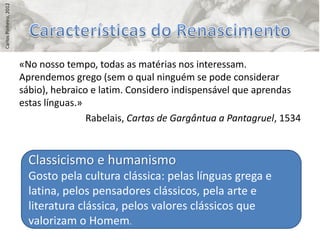 Carlos Pinheiro, 2012




                        «No nosso tempo, todas as matérias nos interessam.
                        Aprendemos grego (sem o qual ninguém se pode considerar
                        sábio), hebraico e latim. Considero indispensável que aprendas
                        estas línguas.»
                                        Rabelais, Cartas de Gargântua a Pantagruel, 1534



                          Classicismo e humanismo
                          Gosto pela cultura clássica: pelas línguas grega e
                          latina, pelos pensadores clássicos, pela arte e
                          literatura clássica, pelos valores clássicos que
                          valorizam o Homem.
 