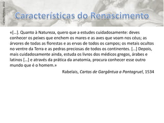 Carlos Pinheiro, 2012




                        «*…+. Quanto à Natureza, quero que a estudes cuidadosamente: deves
                        conhecer os peixes que enchem os mares e as aves que voam nos céus; as
                        árvores de todas as florestas e as ervas de todos os campos; os metais ocultos
                        no ventre da Terra e as pedras preciosas de todos os continentes. *…+ Depois,
                        mais cuidadosamente ainda, estuda os livros dos médicos gregos, árabes e
                        latinos *…+ e através da prática da anatomia, procura conhecer esse outro
                        mundo que é o homem.»
                                                      Rabelais, Cartas de Gargântua a Pantagruel, 1534
 