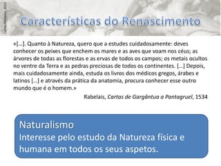 Carlos Pinheiro, 2012




                        «*…+. Quanto à Natureza, quero que a estudes cuidadosamente: deves
                        conhecer os peixes que enchem os mares e as aves que voam nos céus; as
                        árvores de todas as florestas e as ervas de todos os campos; os metais ocultos
                        no ventre da Terra e as pedras preciosas de todos os continentes. *…+ Depois,
                        mais cuidadosamente ainda, estuda os livros dos médicos gregos, árabes e
                        latinos *…+ e através da prática da anatomia, procura conhecer esse outro
                        mundo que é o homem.»
                                                      Rabelais, Cartas de Gargântua a Pantagruel, 1534



                          Naturalismo
                          Interesse pelo estudo da Natureza física e
                          humana em todos os seus aspetos.
 
