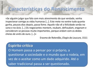 Carlos Pinheiro, 2012




                        «Se alguém julgar que falo com mais atrevimento do que verdade, venha
                        inspecionar comigo as vidas humanas *…+. Este mete no ventre tudo quanto
                        ganha, poucos dias depois, passa fome. Aquele não vê a felicidade senão no
                        sono e no ócio. *…+ Os negociantes mentem, roubam, defraudam, enganam e
                        consideram-se pessoas muito importantes, porque andam com os dedos
                        cheios de anéis de ouro. *…+»
                                                        Erasmo de Roterdão, Elogio da Loucura, 1511


                          Espírito crítico
                          O Homem passa a pensar por si próprio, a
                          questionar a sociedade e o mundo que o rodeia, em
                          vez de o aceitar como um dado adquirido. Até o
                          saber tradicional passa a ser questionado.
 
