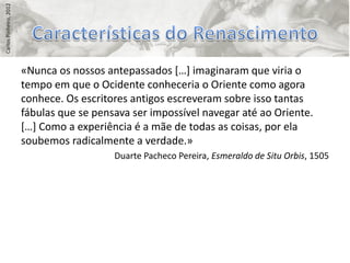 Carlos Pinheiro, 2012




                        «Nunca os nossos antepassados *…+ imaginaram que viria o
                        tempo em que o Ocidente conheceria o Oriente como agora
                        conhece. Os escritores antigos escreveram sobre isso tantas
                        fábulas que se pensava ser impossível navegar até ao Oriente.
                        *…+ Como a experiência é a mãe de todas as coisas, por ela
                        soubemos radicalmente a verdade.»
                                           Duarte Pacheco Pereira, Esmeraldo de Situ Orbis, 1505
 