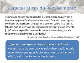 Carlos Pinheiro, 2012




                        «Nunca os nossos antepassados *…+ imaginaram que viria o
                        tempo em que o Ocidente conheceria o Oriente como agora
                        conhece. Os escritores antigos escreveram sobre isso tantas
                        fábulas que se pensava ser impossível navegar até ao Oriente.
                        *…+ Como a experiência é a mãe de todas as coisas, por ela
                        soubemos radicalmente a verdade.»
                                           Duarte Pacheco Pereira, Esmeraldo de Situ Orbis, 1505


                          Experiencialismo e curiosidade científica
                          Necessidade de comprovar pela observação e pela
                          experiência qualquer facto antes de o aceitar como
                          válido; valorização do conhecimento.
 