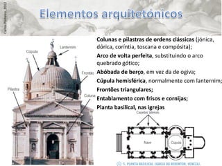 Carlos Pinheiro, 2012




                        • Colunas e pilastras de ordens clássicas (jónica,
                          dórica, coríntia, toscana e compósita);
                        • Arco de volta perfeita, substituindo o arco
                          quebrado gótico;
                        • Abóbada de berço, em vez da de ogiva;
                        • Cúpula hemisférica, normalmente com lanternim;
                        • Frontões triangulares;
                        • Entablamento com frisos e cornijas;
                        • Planta basilical, nas igrejas
 