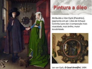 Carlos Pinheiro, 2012




                        Atribuída a Van Eyck (Flandres).
                        (pigmento em pó + óleo de linhaça)
                        Contribui para dar à composição mais
                        vivacidade, mais brilho, maior
                        durabilidade.




                        Jan van Eyck, O Casal Arnolfini, 1484
 
