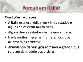 Carlos Pinheiro, 2012




                        Condições favoráveis:
                        • A Itália estava dividida em vários estados e
                          alguns deles eram muito ricos ;
                        • Alguns desses estados rivalizavam entre si;
                        • Havia muitos mecenas (homens ricos que
                          ajudavam os artistas);
                        • Abundância de vestígios romanos e gregos, que
                          serviam de modelo aos artistas.
 