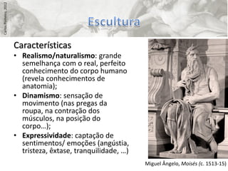 Carlos Pinheiro, 2012




                        Características
                        • Realismo/naturalismo: grande
                          semelhança com o real, perfeito
                          conhecimento do corpo humano
                          (revela conhecimentos de
                          anatomia);
                        • Dinamismo: sensação de
                          movimento (nas pregas da
                          roupa, na contração dos
                          músculos, na posição do
                          corpo…);
                        • Expressividade: captação de
                          sentimentos/ emoções (angústia,
                          tristeza, êxtase, tranquilidade, …)
                                                                Miguel Ângelo, Moisés (c. 1513-15)
 
