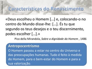 Carlos Pinheiro, 2012




                        «Deus escolheu o Homem *…+ e, colocando-o no
                        centro do Mundo disse-lhe: *…+. És tu que
                        segundo os teus desejos e o teu discernimento,
                        podes escolher *…+.»
                             Pico della Mirandola, Sobre a dignidade do Homem , 1486

                         Antropocentrismo
                         O Homem passou a estar no centro do Universo e
                         das preocupações humanas. Tudo é feito à medida
                         do Homem, para o bem-estar do Homem e para a
                         sua valorização.
 