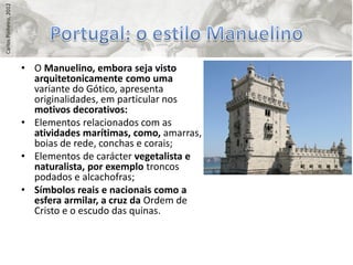 Carlos Pinheiro, 2012




                        • O Manuelino, embora seja visto
                          arquitetonicamente como uma
                          variante do Gótico, apresenta
                          originalidades, em particular nos
                          motivos decorativos:
                        • Elementos relacionados com as
                          atividades marítimas, como, amarras,
                          boias de rede, conchas e corais;
                        • Elementos de carácter vegetalista e
                          naturalista, por exemplo troncos
                          podados e alcachofras;
                        • Símbolos reais e nacionais como a
                          esfera armilar, a cruz da Ordem de
                          Cristo e o escudo das quinas.
 