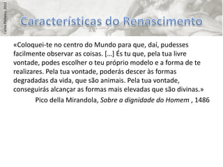 Carlos Pinheiro, 2012




                        «Coloquei-te no centro do Mundo para que, daí, pudesses
                        facilmente observar as coisas. *…+ És tu que, pela tua livre
                        vontade, podes escolher o teu próprio modelo e a forma de te
                        realizares. Pela tua vontade, poderás descer às formas
                        degradadas da vida, que são animais. Pela tua vontade,
                        conseguirás alcançar as formas mais elevadas que são divinas.»
                                Pico della Mirandola, Sobre a dignidade do Homem , 1486
 
