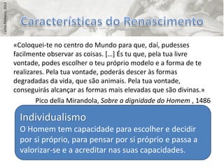 Carlos Pinheiro, 2012




                        «Coloquei-te no centro do Mundo para que, daí, pudesses
                        facilmente observar as coisas. *…+ És tu que, pela tua livre
                        vontade, podes escolher o teu próprio modelo e a forma de te
                        realizares. Pela tua vontade, poderás descer às formas
                        degradadas da vida, que são animais. Pela tua vontade,
                        conseguirás alcançar as formas mais elevadas que são divinas.»
                                Pico della Mirandola, Sobre a dignidade do Homem , 1486

                          Individualismo
                          O Homem tem capacidade para escolher e decidir
                          por si próprio, para pensar por si próprio e passa a
                          valorizar-se e a acreditar nas suas capacidades.
 
