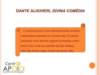 DANTE ALIGHIERI, DIVINA COMÉDIA




   O poema possui uma impressionante simetria
  matemática baseada no número três. É escrito
  utilizando uma técnica original conhecida como
  terza rima, onde as estrofes de dez sílabas,
  com três linhas cada, rimam da forma ABA.
 