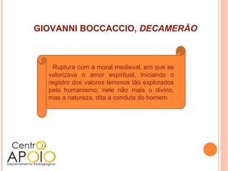 GIOVANNI BOCCACCIO, DECAMERÃO



    Ruptura com a moral medieval, em que se
  valorizava o amor espiritual, iniciando o
  registro dos valores terrenos tão explorados
  pelo humanismo; nele não mais o divino,
  mas a natureza, dita a conduta do homem
 