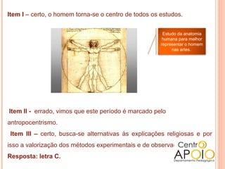 Item I – certo, o homem torna-se o centro de todos os estudos.


                                                       Estudo da anatomia
                                                       humana para melhor
                                                      representar o homem
                                                           nas artes.




Item II - errado, vimos que este período é marcado pelo
antropocentrismo.
 Item III – certo, busca-se alternativas às explicações religiosas e por
isso a valorização dos métodos experimentais e de observação.
Resposta: letra C.
 