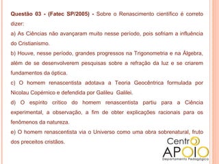 Questão 03 - (Fatec SP/2005) - Sobre o Renascimento científico é correto
dizer:
a) As Ciências não avançaram muito nesse período, pois sofriam a influência
do Cristianismo.
b) Houve, nesse período, grandes progressos na Trigonometria e na Álgebra,
além de se desenvolverem pesquisas sobre a refração da luz e se criarem
fundamentos da óptica.
c) O homem renascentista adotava a Teoria Geocêntrica formulada por
Nicolau Copérnico e defendida por Galileu Galilei.
d) O espírito crítico do homem renascentista partiu para a Ciência
experimental, a observação, a fim de obter explicações racionais para os
fenômenos da natureza.
e) O homem renascentista via o Universo como uma obra sobrenatural, fruto
dos preceitos cristãos.
 