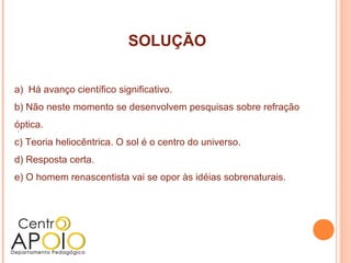 SOLUÇÃO

a) Há avanço científico significativo.
b) Não neste momento se desenvolvem pesquisas sobre refração
óptica.
 .
c) Teoria heliocêntrica. O sol é o centro do universo.
d) Resposta certa.
e) O homem renascentista vai se opor às idéias sobrenaturais.
 