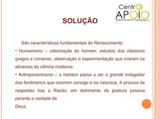 SOLUÇÃO

   São características fundamentais do Renascimento:
• Humanismo – valorização do homem, estudos dos clássicos
gregos e romanos, observação e experimentação que criaram os
alicerces da ciência moderna.
• Antropocentrismo – o homem passa a ser o grande indagador
dos fenômenos que ocorrem consigo e na natureza. A procura de
respostas traz a Razão, em detrimento da postura passiva
perante a vontade de
Deus.
 