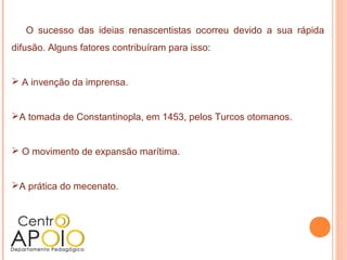 O sucesso das ideias renascentistas ocorreu devido a sua rápida
difusão. Alguns fatores contribuíram para isso:


 A invenção da imprensa.


A tomada de Constantinopla, em 1453, pelos Turcos otomanos.


 O movimento de expansão marítima.


A prática do mecenato.
 