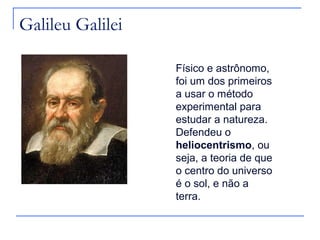 Galileu Galilei

                  Físico e astrônomo,
                  foi um dos primeiros
                  a usar o método
                  experimental para
                  estudar a natureza.
                  Defendeu o
                  heliocentrismo, ou
                  seja, a teoria de que
                  o centro do universo
                  é o sol, e não a
                  terra.
 