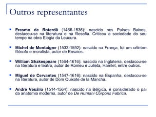 Outros representantes
   Erasmo de Roterdã (1466-1536): nascido nos Países Baixos,
    destacou-se na literatura e na filosofia. Criticou a sociedade do seu
    tempo na obra Elogia da Loucura.

   Michel de Montaigne (1533-1592): nascido na França, foi um célebre
    filósofo e moralista, autor de Ensaios.

   William Shakespeare (1564-1616): nascido na Inglaterra, destacou-se
    na literatura e teatro, autor de Romeu e Julieta, Hamlet, entre outros.

   Miguel de Cervantes (1547-1616): nascido na Espanha, destacou-se
    na literatura, autor de Dom Quixote de la Mancha.

   André Vesálio (1514-1564): nascido na Bélgica, é considerado o pai
    da anatomia moderna, autor de De Humani Corporis Fabrica.
 