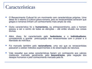 Características
   O Renascimento Cultural foi um movimento com características próprias. Uma
    delas foi o retorno à cultura greco-romana, pois os renascentistas achavam que
    gregos e romanos tinham um conhecimento mais amplo da vida.

   Outra característica foi o humanismo, ou antropocentrismo, pois o homem
    passou a ser o centro de todas as atenções – até então situado nas coisas
    divinas.

   Além disso, foi caracterizado pelo hedonismo e o individualismo,
    considerando a grande preocupação dos renascentistas com o prazer e a
    liberdade do indivíduo.

   Foi marcado também pelo racionalismo, uma vez que os renascentistas
    passaram a adotar métodos experimentais e de observação da natureza.

   Vale ressaltar que estas características faziam um contraponto aos valores
    medievais, marcado, geralmente, pelo teocentrismo, pela negação dos
    desejos humanos e pelo conhecimento marcado pela fé.
 