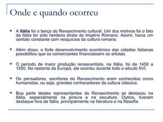 Onde e quando ocorreu
   A Itália foi o berço do Renascimento cultural. Um dos motivos foi o fato
    da Itália ter sido herdeira direta do Império Romano. Assim, havia um
    contato constante com resquícios da cultura romana.

   Além disso, o forte desenvolvimento econômico das cidades italianas
    possibilitou que os comerciantes financiassem os artistas.

   O período de maior produção renascentista, na Itália, foi de 1450 a
    1550. No restante da Europa, ele ocorreu durante todo o século XVI.

   Os pensadores, escritores do Renascimento eram conhecidos como
    humanistas, ou seja, grandes conhecedores da cultura clássica.

   Boa parte destes representantes do Renascimento se destacou na
    Itália, especialmente na pintura e na escultura. Outros, tiveram
    destaque fora da Itália, principalmente na literatura e na filosofia.
 