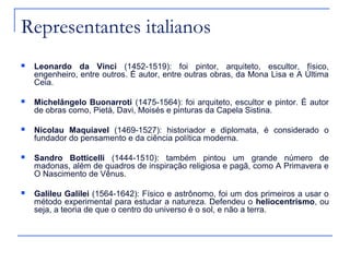 Representantes italianos
   Leonardo da Vinci (1452-1519): foi pintor, arquiteto, escultor, físico,
    engenheiro, entre outros. É autor, entre outras obras, da Mona Lisa e A Última
    Ceia.

   Michelângelo Buonarroti (1475-1564): foi arquiteto, escultor e pintor. É autor
    de obras como, Pietá, Davi, Moisés e pinturas da Capela Sistina.

   Nicolau Maquiavel (1469-1527): historiador e diplomata, é considerado o
    fundador do pensamento e da ciência política moderna.

   Sandro Botticelli (1444-1510): também pintou um grande número de
    madonas, além de quadros de inspiração religiosa e pagã, como A Primavera e
    O Nascimento de Vênus.

   Galileu Galilei (1564-1642): Físico e astrônomo, foi um dos primeiros a usar o
    método experimental para estudar a natureza. Defendeu o heliocentrismo, ou
    seja, a teoria de que o centro do universo é o sol, e não a terra.
 