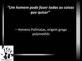 Renascimento
– Homens Polímatas, origem grega
polymathēs
“Um homem pode fazer todas as coisas
que quiser”
 