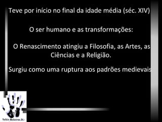 Renascimento
Teve por início no final da idade média (séc. XIV)
O ser humano e as transformações:
O Renascimento atingiu a Filosofia, as Artes, as
Ciências e a Religião.
Surgiu como uma ruptura aos padrões medievais
 