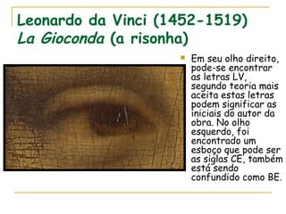 Leonardo da Vinci (1452-1519)
La Gioconda (a risonha)
 Em seu olho direito,
pode-se encontrar
as letras LV,
segundo teoria mais
aceita estas letras
podem significar as
iniciais do autor da
obra. No olho
esquerdo, foi
encontrado um
esboço que pode ser
as siglas CE, também
está sendo
confundido como BE.
 