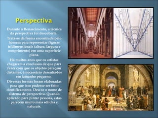 Durante o Renascimento, a técnica
da perspectiva foi descoberta.
Trata-se da forma encontrada pelo
homem para representar figuras
tridimensionais (altura, largura e
comprimento) em uma superfície
plana.
Há muitos anos que os artistas
chegaram a conclusão de que para
fazer com que os objetos pareçam
distantes, é necessário desenhá-los
em tamanho pequeno.
Diversas formas foram elaboradas
para que isso pudesse ser feito
cientificamente. Deu-se o nome de
sistema de perspectiva. Quando
aplicado para pintar pessoas, estas
parecem muito mais sólidas e
naturais.
 