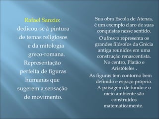 Rafael Sanzio:
dedicou-se à pintura
de temas religiosos
e da mitologia
greco-romana.
Representação
perfeita de figuras
humanas que
sugerem a sensação
de movimento.
Sua obra Escola de Atenas,
é um exemplo claro de suas
conquistas nesse sentido.
O afresco representa os
grandes filósofos da Grécia
antiga reunidos em uma
construção renascentista.
No centro, Platão e
Aristóteles .
As figuras tem contorno bem
definido e espaço próprio.
A paisagem de fundo e o
meio ambiente são
construídos
matematicamente.
 