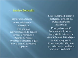  Sandro Botticelli:
pintor que abordou
temas religiosos e
mitológicos.
Fez uso das
representações de deuses
gregos e romanos e
pesquisou nessas
civilizações clássicas o que
ele via como a sabedoria
superior.
Seus trabalhos buscam a
perfeição, a beleza e a
pureza humanas
idealizadas.
Principais obras: O
Nascimento de Vênus,
Alegoria da Primavera,
Adoração dos Reis Magos.
A obra Alegoria de
Primavera, de 1478, feita
para decorar a residência
de verão dos Médici.
 