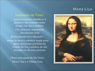  Leonardo da Vinci:
Aplicou estudos científicos à
pintura e fez tratados sobre
forma, cor, luz e sombra.
Um elemento importante
introduzido pelo
Renascimento foi o Sfumato –
nome da técnica artística usada para
gerar gradações perfeitas na
criação de luz e sombra de um
desenho ou de uma pintura.
Obras principais de Da Vinci:
Mona Lisa e a Última Ceia.
 