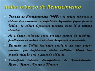  Tomada de Constantinopla (1453): os turcos tomaram a
cidade dos romanos, a população bizantina fugiu para a
Itália, os sábios bizantinos levaram para lá a cultura
clássica.
 As cidades italianas eram grandes centros de comércio,
praticando os nobres e os ricos burgueses o mecenato.
 Existiam na Itália bastantes vestígios da arte greco-
romana, que inspiraram vários artistas. Roma teve
grande relação com o passado clássico.
 Principais cidades divulgadores do Renascimento:
Roma, Gênova, Veneza e Florença.
 