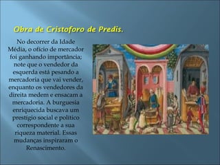 No decorrer da Idade
Média, o ofício de mercador
foi ganhando importância;
note que o vendedor da
esquerda está pesando a
mercadoria que vai vender,
enquanto os vendedores da
direita medem e ensacam a
mercadoria. A burguesia
enriquecida buscava um
prestígio social e político
correspondente a sua
riqueza material. Essas
mudanças inspiraram o
Renascimento.
 