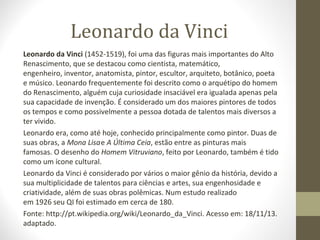 Leonardo da Vinci
Leonardo da Vinci (1452-1519), foi uma das figuras mais importantes do Alto
Renascimento, que se destacou como cientista, matemático,
engenheiro, inventor, anatomista, pintor, escultor, arquiteto, botânico, poeta
e músico. Leonardo frequentemente foi descrito como o arquétipo do homem
do Renascimento, alguém cuja curiosidade insaciável era igualada apenas pela
sua capacidade de invenção. É considerado um dos maiores pintores de todos
os tempos e como possivelmente a pessoa dotada de talentos mais diversos a
ter vivido.
Leonardo era, como até hoje, conhecido principalmente como pintor. Duas de
suas obras, a Mona Lisa e A Última Ceia, estão entre as pinturas mais
famosas. O desenho do Homem Vitruviano, feito por Leonardo, também é tido
como um ícone cultural.
Leonardo da Vinci é considerado por vários o maior gênio da história, devido a
sua multiplicidade de talentos para ciências e artes, sua engenhosidade e
criatividade, além de suas obras polêmicas. Num estudo realizado
em 1926 seu QI foi estimado em cerca de 180.
Fonte: http://pt.wikipedia.org/wiki/Leonardo_da_Vinci. Acesso em: 18/11/13.
adaptado.

 