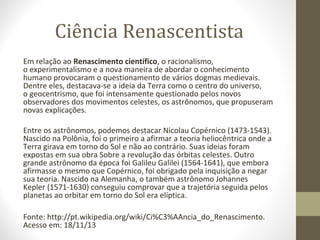 Ciência Renascentista
Em relação ao Renascimento científico, o racionalismo,
o experimentalismo e a nova maneira de abordar o conhecimento
humano provocaram o questionamento de vários dogmas medievais.
Dentre eles, destacava-se a ideia da Terra como o centro do universo,
o geocentrismo, que foi intensamente questionado pelos novos
observadores dos movimentos celestes, os astrônomos, que propuseram
novas explicações.
Entre os astrônomos, podemos destacar Nicolau Copérnico (1473-1543).
Nascido na Polônia, foi o primeiro a afirmar a teoria heliocêntrica onde a
Terra girava em torno do Sol e não ao contrário. Suas ideias foram
expostas em sua obra Sobre a revolução das órbitas celestes. Outro
grande astrônomo da época foi Galileu Galilei (1564-1641), que embora
afirmasse o mesmo que Copérnico, foi obrigado pela inquisição a negar
sua teoria. Nascido na Alemanha, o também astrônomo Johannes
Kepler (1571-1630) conseguiu comprovar que a trajetória seguida pelos
planetas ao orbitar em torno do Sol era elíptica.
Fonte: http://pt.wikipedia.org/wiki/Ci%C3%AAncia_do_Renascimento.
Acesso em: 18/11/13

 