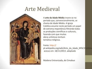 Arte Medieval
A arte da Idade Média insere-se no 
período que, convencionalmente, se 
chama de Idade Média. A Igreja 
Católica assume neste período um papel 
de extrema importância filtrando todas 
as produções científicas e culturais, 
fazendo com que muitas 
obras artísticas tenham 
temática religiosa.
Fonte: http://
pt.wikipedia.org/wiki/Arte_da_Idade_M%C3%A9dia
 acesso em: 18/11/2013. adaptado

Madona Entronizada, de Cimabue

 