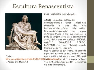 Escultura Renascentista
Pietá (1498-1499), Michelangelo.
A Pietà (em português Piedade)
de Michelangelo é
talvez
a Pietá mais
conhecida
e
uma
das
mais
famosas esculturas feitas pelo artista.
Representa Jesus morto
nos
braços
da Virgem Maria. A fita que atravessa o
peito da Virgem Maria traz a assinatura do
autor, única que se conhece: MICHAEL
ANGELUS.
BONAROTUS.
FLORENT.
FACIEBA(T), ou seja, “Miguel Angelo
Buonarotus de Florença fez”.
Fica na basílica de São Pedro, na primeira
capela da alameda do lado direito. Desde
Fonte:
que a estátua foi atacada em 1972, está
http://pt.wikipedia.org/wiki/Piet%C3%A0_(Michelangelo vidro a prova de bala.
protegida por um
). Acesso em: 18/11/13
Tem 174 centímetros por 195 centímetros
e é feita em mármore.

 