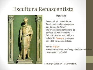 Escultura Renascentista
Donatello
Donato di Niccoló di Betto
Bardi, mais conhecido apenas
por Donatello, foi um
importante escultor italiano do
período do Renascimento
Cultural. Nasceu em 1386, na
cidade de Florença, e morreu
em 1466 na mesma cidade.
Fonte: http://
www.suapesquisa.com/biografias/donatello.htm
. Acesso em: 18/11/13

São Jorge (1415-1416) , Donatello.

 