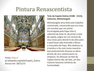 Pintura Renascentista
Teto da Capela Sistina (1508 - 1512),
Vaticano, Michelangelo

Fonte: http://
pt.wikipedia.org/wiki/Capela_Sistina.
Acesso em: 18/11/13

Michelangelo teria feito este trabalho
contrariado, convencido que era mais
um escultor que um pintor.
Encarregado pelo Papa Júlio II,
sobrinho de Sisto IV, de pintar o teto
da capela, julgou ser um conluio de
seus rivais para desviá-lo da obra para
a qual havia sido chamado a Roma:
o mausoléu do Papa. Mas dedicou-se
à tarefa e o fez com tanta maestria
que praticamente ofuscou as obras
primas de seus antecessores na
empresa. Os afrescos no teto da
Capela Sistina são, de fato, um dos
maiores tesouros artísticos da
humanidade.

 