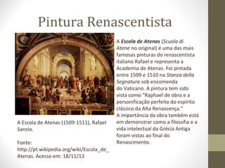 Pintura Renascentista

A Escola de Atenas (1509-1511), Rafael
Sanzio.
Fonte:
http://pt.wikipedia.org/wiki/Escola_de_
Atenas. Acesso em: 18/11/13

A Escola de Atenas (Scuola di
Atene no original) é uma das mais
famosas pinturas do renascentista
italiano Rafael e representa a
Academia de Atenas. Foi pintada
entre 1509 e 1510 na Stanza della
Segnatura sob encomenda
do Vaticano. A pintura tem sido
vista como "Raphael de obra e a
personificação perfeita do espírito
clássico da Alta Renascença."
A importância da obra também está
em demonstrar como a filosofia e a
vida intelectual da Grécia Antiga
foram vistas ao final do
Renascimento.

 