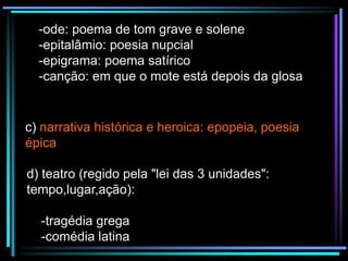 -ode: poema de tom grave e solene
-epitalâmio: poesia nupcial
-epigrama: poema satírico
-canção: em que o mote está depois da glosa

c) narrativa histórica e heroica: epopeia, poesia
épica
d) teatro (regido pela "lei das 3 unidades":
tempo,lugar,ação):
-tragédia grega
-comédia latina

 