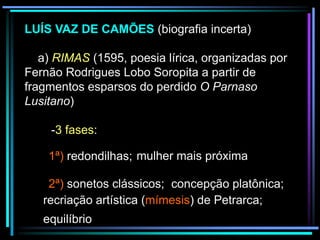LUÍS VAZ DE CAMÕES (biografia incerta)
a) RIMAS (1595, poesia lírica, organizadas por
Fernão Rodrigues Lobo Soropita a partir de
fragmentos esparsos do perdido O Parnaso
Lusitano)
-3 fases:
1ª) redondilhas; mulher mais próxima
2ª) sonetos clássicos; concepção platônica;
recriação artística (mímesis) de Petrarca;
equilíbrio

 
